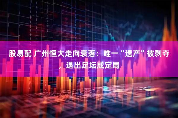 股易配 广州恒大走向衰落：唯一“遗产”被剥夺，退出足坛成定局