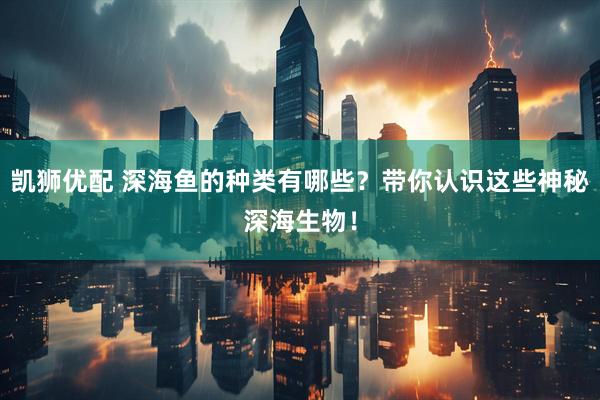 凯狮优配 深海鱼的种类有哪些？带你认识这些神秘深海生物！