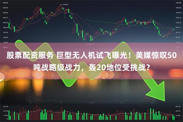 股票配资服务 巨型无人机试飞曝光！美媒惊叹50吨战略级战力，轰20地位受挑战？