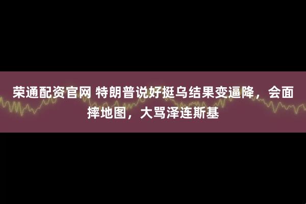 荣通配资官网 特朗普说好挺乌结果变逼降，会面摔地图，大骂泽连斯基