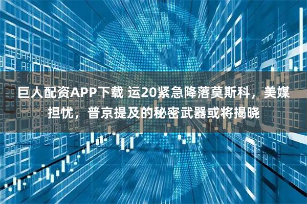 巨人配资APP下载 运20紧急降落莫斯科，美媒担忧，普京提及的秘密武器或将揭晓