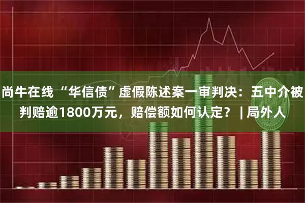 尚牛在线 “华信债”虚假陈述案一审判决：五中介被判赔逾1800万元，赔偿额如何认定？ | 局外人