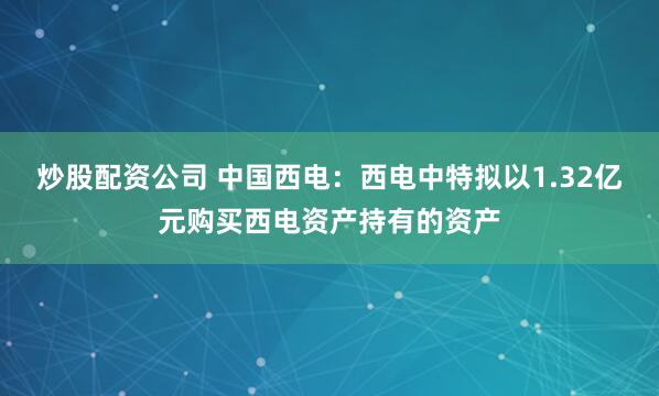 炒股配资公司 中国西电：西电中特拟以1.32亿元购买西电资产持有的资产