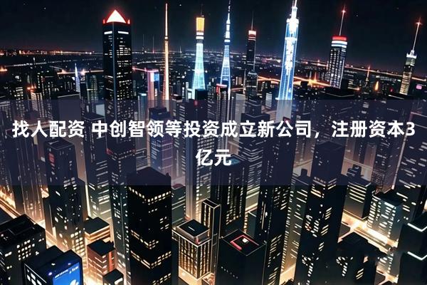 找人配资 中创智领等投资成立新公司，注册资本3亿元