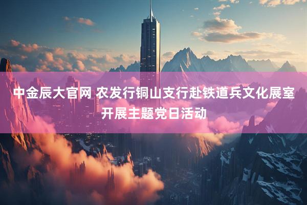 中金辰大官网 农发行铜山支行赴铁道兵文化展室开展主题党日活动