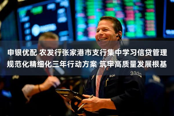 申银优配 农发行张家港市支行集中学习信贷管理规范化精细化三年行动方案 筑牢高质量发展根基