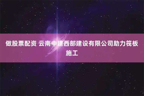做股票配资 云南中建西部建设有限公司助力筏板施工
