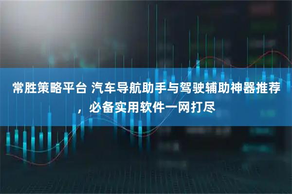 常胜策略平台 汽车导航助手与驾驶辅助神器推荐，必备实用软件一网打尽