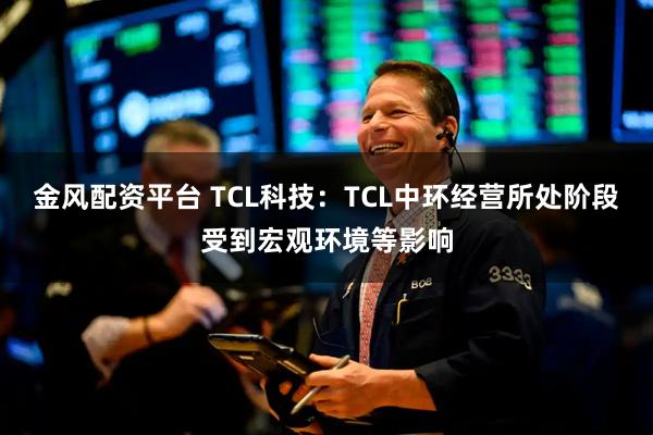 金风配资平台 TCL科技：TCL中环经营所处阶段受到宏观环境等影响