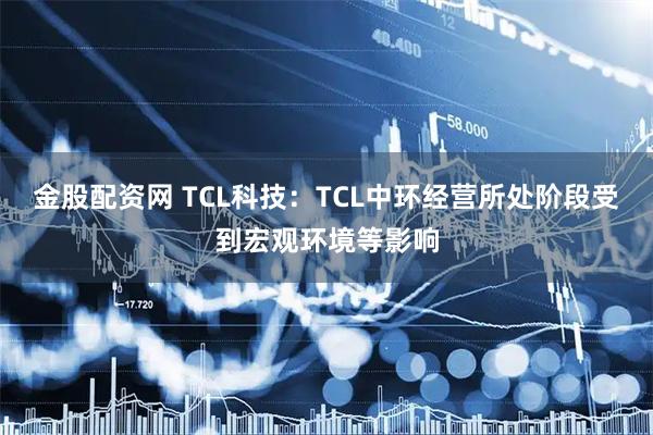 金股配资网 TCL科技：TCL中环经营所处阶段受到宏观环境等影响