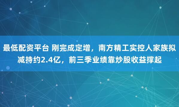 最低配资平台 刚完成定增，南方精工实控人家族拟减持约2.4亿，前三季业绩靠炒股收益撑起