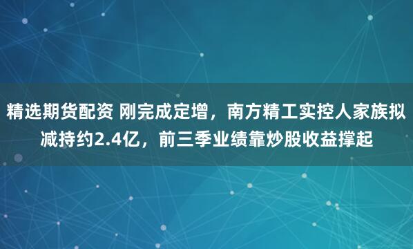 精选期货配资 刚完成定增，南方精工实控人家族拟减持约2.4亿，前三季业绩靠炒股收益撑起