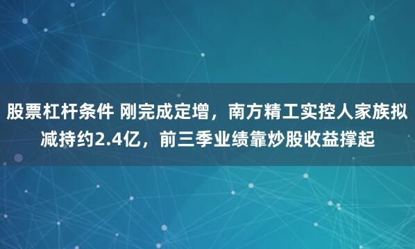 股票杠杆条件 刚完成定增，南方精工实控人家族拟减持约2.4亿，前三季业绩靠炒股收益撑起