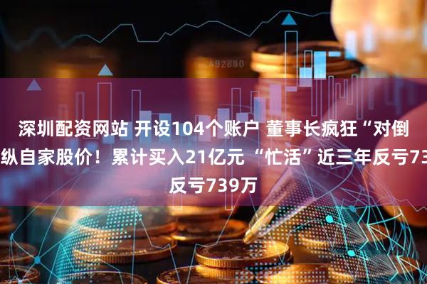 深圳配资网站 开设104个账户 董事长疯狂“对倒”操纵自家股价！累计买入21亿元 “忙活”近三年反亏739万