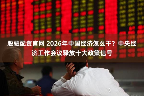 股融配资官网 2026年中国经济怎么干？中央经济工作会议释放十大政策信号