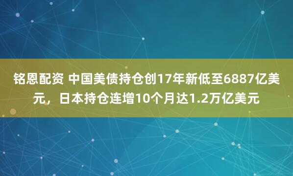 铭恩配资 中国美债持仓创17年新低至6887亿美元，日本持仓连增10个月达1.2万亿美元