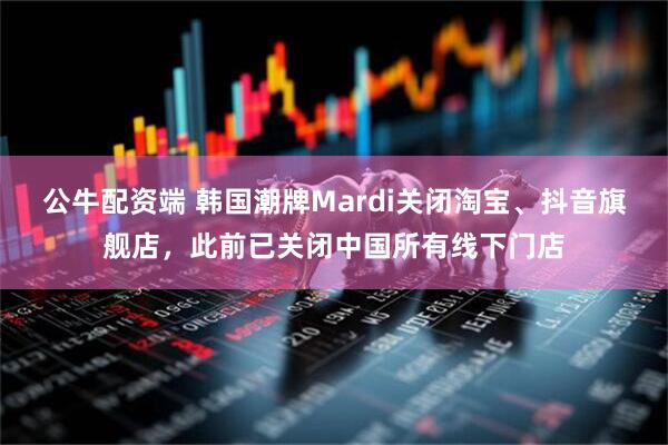 公牛配资端 韩国潮牌Mardi关闭淘宝、抖音旗舰店，此前已关闭中国所有线下门店