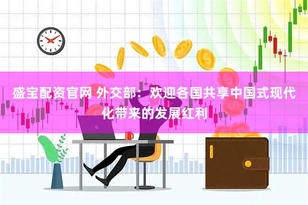 盛宝配资官网 外交部：欢迎各国共享中国式现代化带来的发展红利