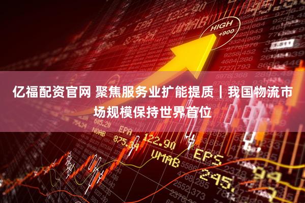 亿福配资官网 聚焦服务业扩能提质｜我国物流市场规模保持世界首位