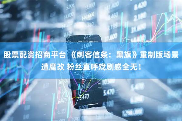 股票配资招商平台 《刺客信条：黑旗》重制版场景遭魔改 粉丝直呼戏剧感全无！