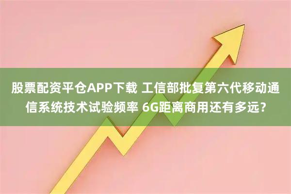股票配资平仓APP下载 工信部批复第六代移动通信系统技术试验频率 6G距离商用还有多远？
