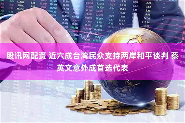 股讯网配资 近六成台湾民众支持两岸和平谈判 蔡英文意外成首选代表