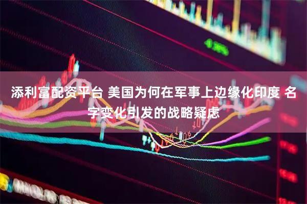 添利富配资平台 美国为何在军事上边缘化印度 名字变化引发的战略疑虑
