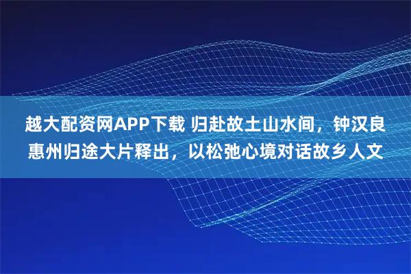 越大配资网APP下载 归赴故土山水间，钟汉良惠州归途大片释出，以松弛心境对话故乡人文