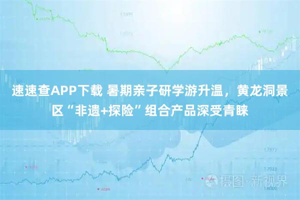 速速查APP下载 暑期亲子研学游升温，黄龙洞景区“非遗+探险”组合产品深受青睐