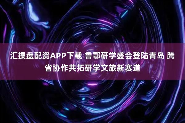 汇操盘配资APP下载 鲁鄂研学盛会登陆青岛 跨省协作共拓研学文旅新赛道