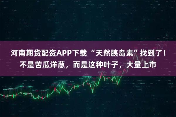 河南期货配资APP下载 “天然胰岛素”找到了！不是苦瓜洋葱，而是这种叶子，大量上市